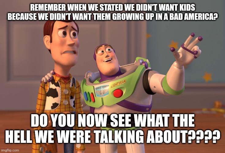 No kids | REMEMBER WHEN WE STATED WE DIDN'T WANT KIDS BECAUSE WE DIDN'T WANT THEM GROWING UP IN A BAD AMERICA? DO YOU NOW SEE WHAT THE HELL WE WERE TALKING ABOUT???? | image tagged in memes,x x everywhere | made w/ Imgflip meme maker