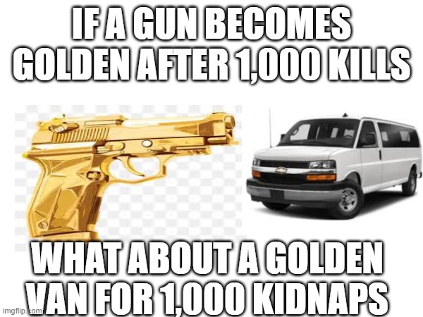 golden | IF A GUN BECOMES GOLDEN AFTER 1,000 KILLS; WHAT ABOUT A GOLDEN VAN FOR 1,000 KIDNAPS | image tagged in funny,guns,van,kidnapping | made w/ Imgflip meme maker