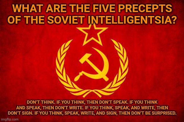 PERMISSION TO LAUGH MUST BE SUBMITTED IN TRIPLICATE AND NO LATER THAN 6 PM YESTERDAY. | WHAT ARE THE FIVE PRECEPTS OF THE SOVIET INTELLIGENTSIA? DON’T THINK. IF YOU THINK, THEN DON’T SPEAK. IF YOU THINK AND SPEAK, THEN DON’T WRITE. IF YOU THINK, SPEAK, AND WRITE, THEN DON’T SIGN. IF YOU THINK, SPEAK, WRITE, AND SIGN, THEN DON’T BE SURPRISED. | image tagged in in soviet russia | made w/ Imgflip meme maker