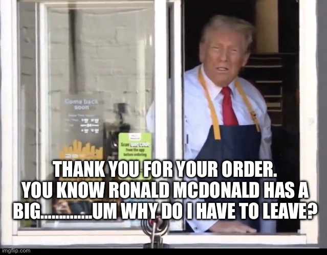 Trump working at McDonalds | THANK YOU FOR YOUR ORDER. YOU KNOW RONALD MCDONALD HAS A BIG…………..UM WHY DO I HAVE TO LEAVE? | image tagged in trump working at mcdonalds | made w/ Imgflip meme maker