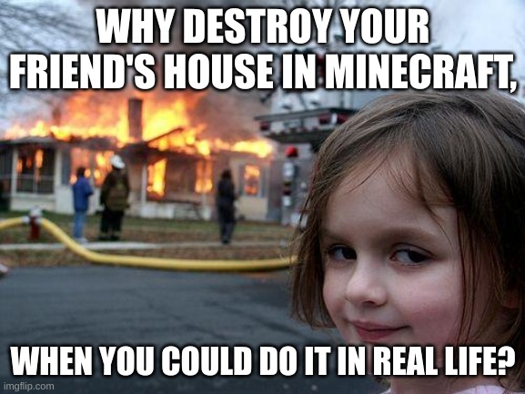 >:) | WHY DESTROY YOUR FRIEND'S HOUSE IN MINECRAFT, WHEN YOU COULD DO IT IN REAL LIFE? | image tagged in memes,disaster girl | made w/ Imgflip meme maker