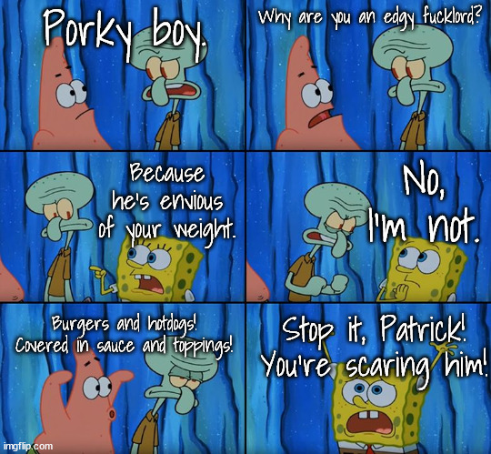 Stop it, Patrick! You're Scaring Him! | Porky boy. Why are you an edgy fucklord? No, I'm not. Because he's envious of your weight. Burgers and hotdogs! Covered in sauce and toppings! Stop it, Patrick! You're scaring him! | image tagged in stop it patrick you're scaring him | made w/ Imgflip meme maker