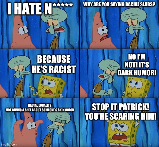 Stop it, Patrick! You're Scaring Him! | I HATE N*****; WHY ARE YOU SAYING RACIAL SLURS? BECAUSE HE’S RACIST; NO I’M NOT! IT’S DARK HUMOR! RACIAL EQUALITY 
NOT GIVING A SHIT ABOUT SOMEONE’S SKIN COLOR; STOP IT PATRICK! YOU’RE SCARING HIM! | image tagged in stop it patrick you're scaring him | made w/ Imgflip meme maker