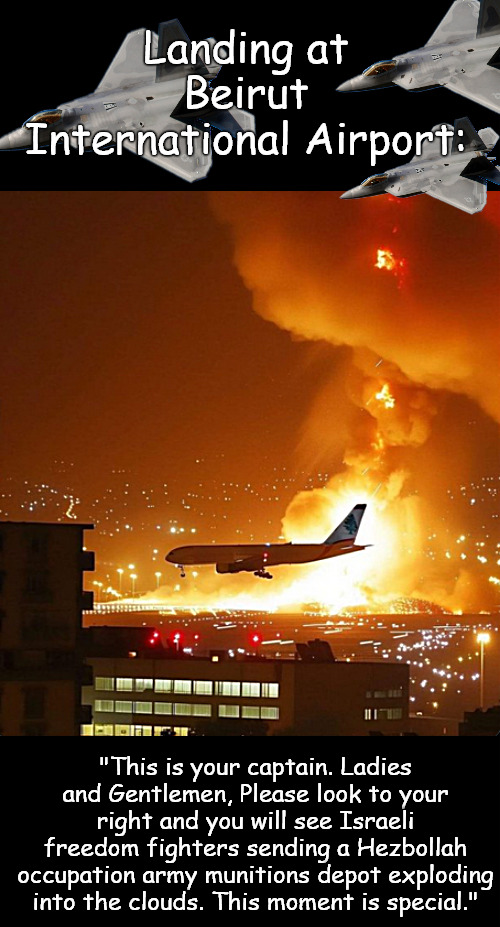 Another safe landing. All good. | Landing at Beirut International Airport:; "This is your captain. Ladies and Gentlemen, Please look to your right and you will see Israeli freedom fighters sending a Hezbollah occupation army munitions depot exploding into the clouds. This moment is special." | image tagged in memes,politics,hezbollah,israel,lebanon | made w/ Imgflip meme maker