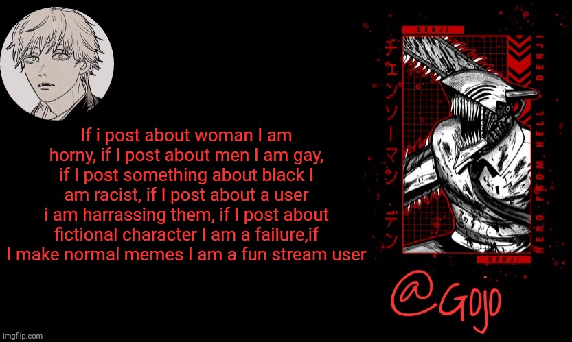Continue this in comments | If i post about woman I am horny, if I post about men I am gay, if I post something about black I am racist, if I post about a user i am harrassing them, if I post about fictional character I am a failure,if I make normal memes I am a fun stream user | image tagged in gojo announcement template v6 | made w/ Imgflip meme maker
