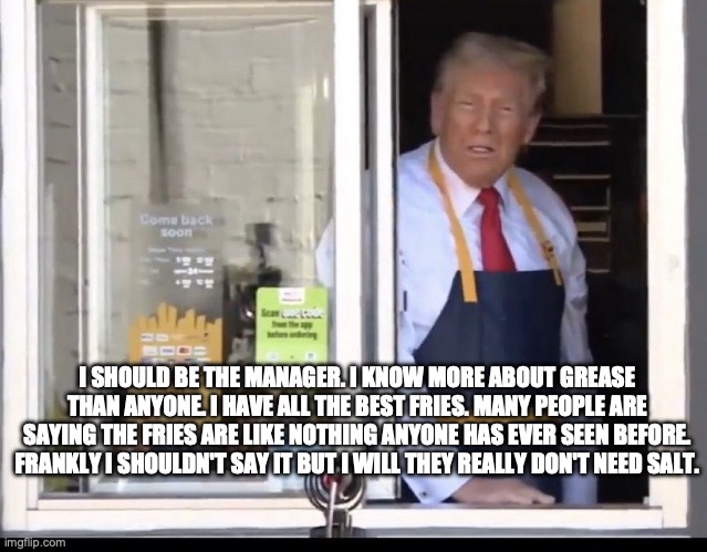 Trump working at McDonalds | I SHOULD BE THE MANAGER. I KNOW MORE ABOUT GREASE THAN ANYONE. I HAVE ALL THE BEST FRIES. MANY PEOPLE ARE SAYING THE FRIES ARE LIKE NOTHING ANYONE HAS EVER SEEN BEFORE. FRANKLY I SHOULDN'T SAY IT BUT I WILL THEY REALLY DON'T NEED SALT. | image tagged in trump working at mcdonalds | made w/ Imgflip meme maker