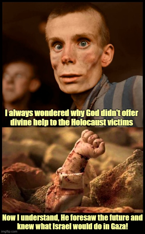 Israel - Stop the genocide in Gaza! | I always wondered why God didn't offer
divine help to the Holocaust victims; Now I understand, He foresaw the future and
knew what Israel would do in Gaza! | image tagged in israel,jews,holocaust,palestinians,gaza,genocide | made w/ Imgflip meme maker