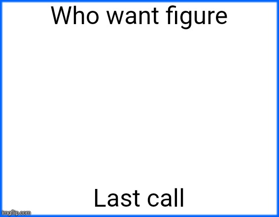 blue box | Who want figure; Last call | image tagged in blue box | made w/ Imgflip meme maker