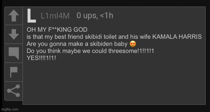L1M_L4M blank comment | OH MY F**KING GOD

is that my best friend skibidi toilet and his wife KAMALA HARRIS

Are you gonna make a skibiden baby 😍

Do you think maybe we could threesome!1!!1!1

YES!!!!1!1! | image tagged in l1m_l4m blank comment | made w/ Imgflip meme maker