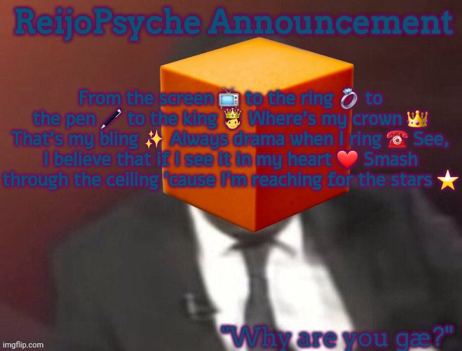 ReijoPsyche Announcement (steal if you're gay) | From the screen 📺 to the ring 💍 to the pen 🖊️ to the king 🤴 Where's my crown 👑 That's my bling ✨ Always drama when I ring ☎️ See, I believe that if I see it in my heart ❤️ Smash through the ceiling 'cause I'm reaching for the stars ⭐️ | image tagged in reijopsyche announcement steal if you're gay | made w/ Imgflip meme maker