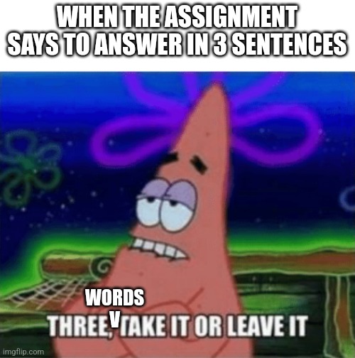 Three, Take it or leave it | WHEN THE ASSIGNMENT SAYS TO ANSWER IN 3 SENTENCES; WORDS
V | image tagged in three take it or leave it | made w/ Imgflip meme maker