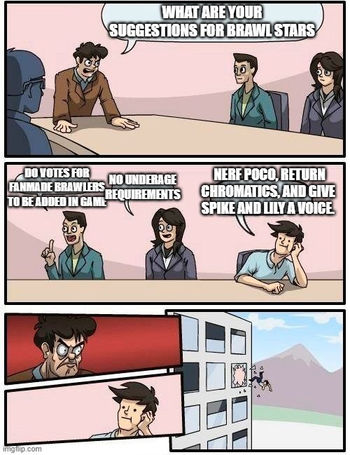 True | WHAT ARE YOUR SUGGESTIONS FOR BRAWL STARS; NERF POCO, RETURN CHROMATICS, AND GIVE SPIKE AND LILY A VOICE. DO VOTES FOR FANMADE BRAWLERS TO BE ADDED IN GAME; NO UNDERAGE REQUIREMENTS | image tagged in memes,boardroom meeting suggestion,brawl stars boardroom meeting suggestion,brawl stars | made w/ Imgflip meme maker