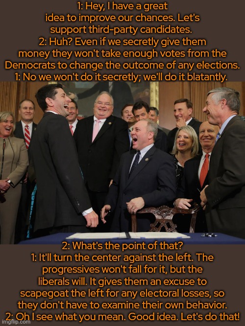 Addressing one of the elephants in the room. | 1: Hey, I have a great idea to improve our chances. Let's support third-party candidates. 
2: Huh? Even if we secretly give them money they won't take enough votes from the
Democrats to change the outcome of any elections.
1: No we won't do it secretly; we'll do it blatantly. 2: What's the point of that?
1: It'll turn the center against the left. The progressives won't fall for it, but the liberals will. It gives them an excuse to scapegoat the left for any electoral losses, so they don't have to examine their own behavior.
2: Oh I see what you mean. Good idea. Let's do that! | image tagged in laughing republicans,strategy,democratic party,it's that obvious,trick | made w/ Imgflip meme maker