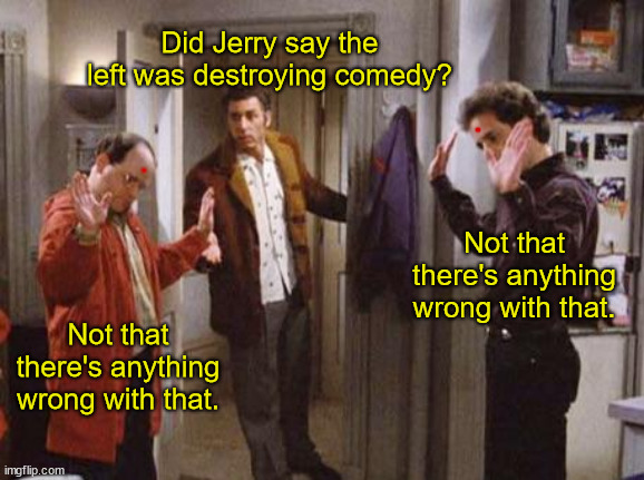 Jerry Seinfeld Takes it Back | Did Jerry say the left was destroying comedy? . Not that there's anything wrong with that. . Not that there's anything wrong with that. | image tagged in seinfeld not that there s anything wrong with that,apology,scared,coward,left,comedy | made w/ Imgflip meme maker