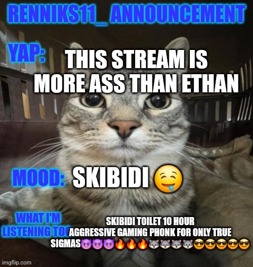 (Bomby note: This stream was made to protect the ASR from the Ethan alts) | THIS STREAM IS MORE ASS THAN ETHAN; SKIBIDI 🤤; SKIBIDI TOILET 10 HOUR AGGRESSIVE GAMING PHONK FOR ONLY TRUE SIGMAS😈😈😈🔥🔥🔥🐺🐺🐺🐺😎😎😎😎😎 | image tagged in renniks11_ announcement template v3 1 | made w/ Imgflip meme maker