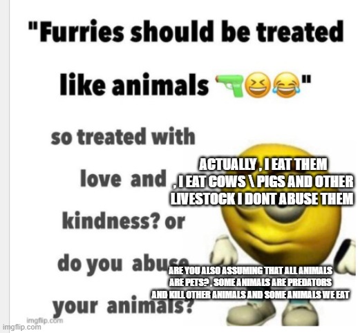 i dont treat furries like a animal because i would be a cannibal and i dont like that | ACTUALLY , I EAT THEM , I EAT COWS \ PIGS AND OTHER LIVESTOCK I DONT ABUSE THEM; ARE YOU ALSO ASSUMING THAT ALL ANIMALS ARE PETS? , SOME ANIMALS ARE PREDATORS AND KILL OTHER ANIMALS AND SOME ANIMALS WE EAT | made w/ Imgflip meme maker