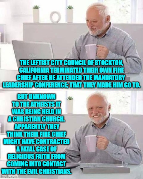 Remember that THIS is your nation on leftism. | THE LEFTIST CITY COUNCIL OF STOCKTON, CALIFORNIA TERMINATED THEIR OWN FIRE CHIEF AFTER HE ATTENDED THE MANDATORY  LEADERSHIP CONFERENCE; THAT THEY MADE HIM GO TO. BUT UNKNOWN TO THE ATHEISTS IT WAS BEING HELD IN A CHRISTIAN CHURCH.  APPARENTLY THEY THINK THEIR FIRE CHIEF MIGHT HAVE CONTRACTED A FATAL CASE OF RELIGIOUS FAITH FROM COMING INTO CONTACT WITH THE EVIL CHRISTIANS. | image tagged in hide the pain harold | made w/ Imgflip meme maker