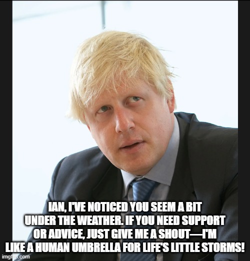 joke | IAN, I'VE NOTICED YOU SEEM A BIT UNDER THE WEATHER. IF YOU NEED SUPPORT OR ADVICE, JUST GIVE ME A SHOUT—I'M LIKE A HUMAN UMBRELLA FOR LIFE'S LITTLE STORMS! | image tagged in boris johnson | made w/ Imgflip meme maker