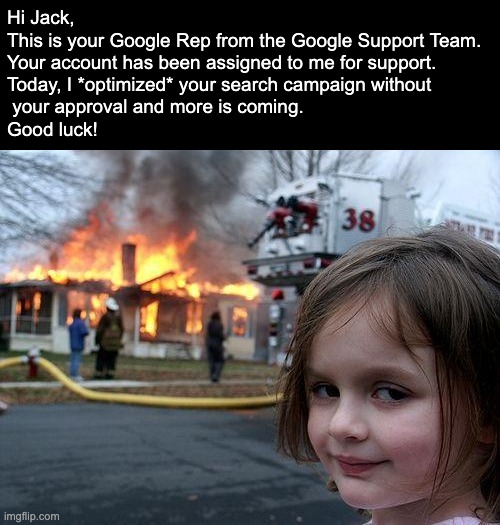 Your beloved Google Rep from Google Support Team. | Hi Jack, 

This is your Google Rep from the Google Support Team. 
Your account has been assigned to me for support. 
Today, I *optimized* your search campaign without
 your approval and more is coming.
Good luck! | image tagged in memes,disaster girl,google ads,google,photoshop | made w/ Imgflip meme maker