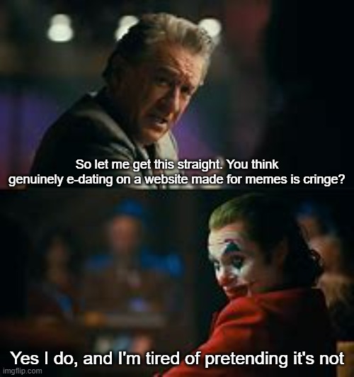 yes I do, and i'm tired of pretending its not | So let me get this straight. You think genuinely e-dating on a website made for memes is cringe? Yes I do, and I'm tired of pretending it's not | image tagged in yes i do and i'm tired of pretending its not | made w/ Imgflip meme maker