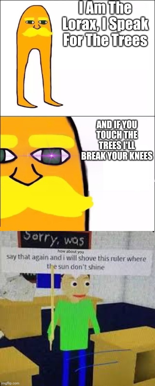 ‎ | I Am The Lorax, I Speak For The Trees; AND IF YOU TOUCH THE TREES I'LL BREAK YOUR KNEES; how about you | image tagged in the lorax,say that again and ill shove this ruler where the sun dont shine,uh oh,well frick,trees | made w/ Imgflip meme maker