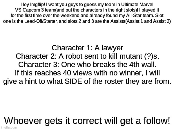 UMVC3 is amazing. | Hey Imgflip! I want you guys to guess my team in Ultimate Marvel VS Capcom 3 team(and put the characters in the right slots)! I played it for the first time over the weekend and already found my All-Star team. Slot one is the Lead-Off/Starter, and slots 2 and 3 are the Assists(Assist 1 and Assist 2); Character 1: A lawyer
Character 2: A robot sent to kill mutant (?)s.
Character 3: One who breaks the 4th wall.
If this reaches 40 views with no winner, I will give a hint to what SIDE of the roster they are from. Whoever gets it correct will get a follow! | image tagged in umvc3,marvel,capcom | made w/ Imgflip meme maker