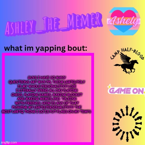 Ashley_The_Memer  Announcement Template | GUYS I HAVE SO MANY QUESTIONS ABT WHY PPL THINK LGBTQ/POLY IS MY WHOLE PERSONALITY?? LIKE I LITERALLY SPEND ALL DAY PLAYING CHESS, PLAYING GAMES, MAKING BLOOKET AND MAKING MEMES,AND  TALKING WITH FRIENDS. HOW IS ANY OF THAT PUSHING MY LGBTQ PERSONALITY??? THE MOST LGBTQ THING I DO IS PUT FLAGS ON MY TEMPS | image tagged in ashley_the_memer announcement template | made w/ Imgflip meme maker
