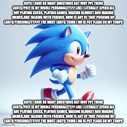 sonic the hedgehog but ai | GUYS I HAVE SO MANY QUESTIONS ABT WHY PPL THINK LGBTQ/POLY IS MY WHOLE PERSONALITY?? LIKE I LITERALLY SPEND ALL DAY PLAYING CHESS, PLAYING GAMES, MAKING BLOOKET AND MAKING MEMES,AND TALKING WITH FRIENDS. HOW IS ANY OF THAT PUSHING MY LGBTQ PERSONALITY??? THE MOST LGBTQ THING I DO IS PUT FLAGS ON MY TEMPS; GUYS I HAVE SO MANY QUESTIONS ABT WHY PPL THINK LGBTQ/POLY IS MY WHOLE PERSONALITY?? LIKE I LITERALLY SPEND ALL DAY PLAYING CHESS, PLAYING GAMES, MAKING BLOOKET AND MAKING MEMES,AND TALKING WITH FRIENDS. HOW IS ANY OF THAT PUSHING MY LGBTQ PERSONALITY??? THE MOST LGBTQ THING I DO IS PUT FLAGS ON MY TEMPS | image tagged in sonic the hedgehog but ai | made w/ Imgflip meme maker