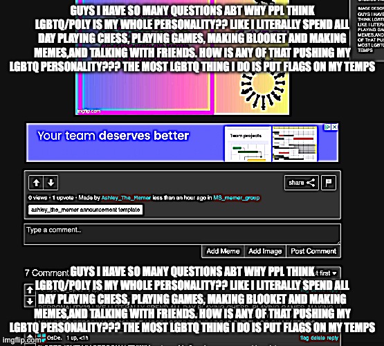 GUYS I HAVE SO MANY QUESTIONS ABT WHY PPL THINK LGBTQ/POLY IS MY WHOLE PERSONALITY?? LIKE I LITERALLY SPEND ALL DAY PLAYING CHES | GUYS I HAVE SO MANY QUESTIONS ABT WHY PPL THINK LGBTQ/POLY IS MY WHOLE PERSONALITY?? LIKE I LITERALLY SPEND ALL DAY PLAYING CHESS, PLAYING GAMES, MAKING BLOOKET AND MAKING MEMES,AND TALKING WITH FRIENDS. HOW IS ANY OF THAT PUSHING MY LGBTQ PERSONALITY??? THE MOST LGBTQ THING I DO IS PUT FLAGS ON MY TEMPS; GUYS I HAVE SO MANY QUESTIONS ABT WHY PPL THINK LGBTQ/POLY IS MY WHOLE PERSONALITY?? LIKE I LITERALLY SPEND ALL DAY PLAYING CHESS, PLAYING GAMES, MAKING BLOOKET AND MAKING MEMES,AND TALKING WITH FRIENDS. HOW IS ANY OF THAT PUSHING MY LGBTQ PERSONALITY??? THE MOST LGBTQ THING I DO IS PUT FLAGS ON MY TEMPS | made w/ Imgflip meme maker