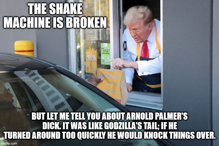 Donald Trump McDonald's | THE SHAKE MACHINE IS BROKEN; BUT LET ME TELL YOU ABOUT ARNOLD PALMER'S DICK. IT WAS LIKE GODZILLA'S TAIL; IF HE TURNED AROUND TOO QUICKLY HE WOULD KNOCK THINGS OVER. | image tagged in donald trump mcdonald's | made w/ Imgflip meme maker