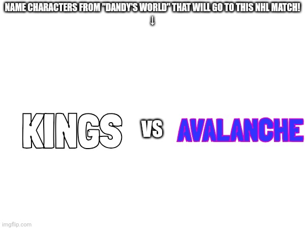 Comment To Which Toon From Dandy's World Would Join This NHL Match #1 | NAME CHARACTERS FROM "DANDY'S WORLD" THAT WILL GO TO THIS NHL MATCH!
↓; AVALANCHE; KINGS; VS | image tagged in dandy's world,nhl | made w/ Imgflip meme maker