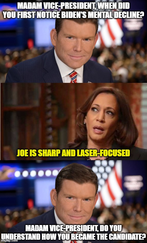 MADAM VICE-PRESIDENT, WHEN DID YOU FIRST NOTICE BIDEN'S MENTAL DECLINE? JOE IS SHARP AND LASER-FOCUSED; MADAM VICE-PRESIDENT, DO YOU UNDERSTAND HOW YOU BECAME THE CANDIDATE? | image tagged in brett baier,kamala harris | made w/ Imgflip meme maker