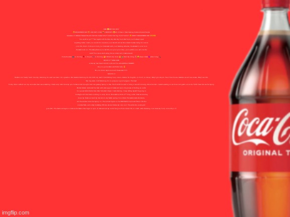 geramn's coca cola announcement V2 | UHH 🙄DID YOU JUST 😡MISGENDER ME? 😡I AM NOT A SIR! 🤬 I IDENTIFY 😀AS A Class-12 Heat Seeking Intercontinental Nuclear Generation 6 Ballistic Missile Model #A3500 Created 09/27/2009 Tail Tag #543758347! 😡 DON'T MISGENDER ME! 😡😡😡
You are all so go***mn negative all the time, day after day hour after hour you're always upset expecting better. I wish you would for once shut your mouth and act like a decent human being for once in your life, think of the poor kids you brainwash with your festering attitudes, I'm ashamed to even be in the same room- no. The same planet as you are! Oh you poor poor baby, poor pitiful you, sad over the truth? You are an adult acting like an infant and it makes me sick.
From the screen 📺 to the ring 🥊 to the pen 🖊️ to the king 👑! Where’s my crown 👑 🤷‍♂️ that’s my bling 💍 🤑 always drama 😈 when I ring 📞
OH MY F**KING GOD
is that my best friend skibidi toilet and his wife KAMALA HARRIS
Are you gonna make a skibiden baby 😍
Do you think maybe we could threesome!1!!1!1
YES!!!!1!1!
Number one. Steady hand. One day, Kim Jong Un need new heart. I do operation. But mistake! Kim Jong Un die! SSD very mad! I hide fishing boat, come to America. No English, no food, no money. Darryl give me job. Now I have house, American car and new woman. Darryl save life.
My big secret. I kill Kim Jong Un on purpose. I good surgeon. The best!
Today when I walked into my economics class I saw something I dread every time I close my eyes. Someone had brought their new gaming laptop to class. The Forklift he used to bring it was still running idle at the back. I started sweating as I sat down and gazed over at the 700lb beast that was his laptop. He had already reinforced his desk with steel support beams and was in the process of finding an outlet for a power cable thicker than Amy Schumer's thigh. I start shaking. I keep telling myself I'm going to be alright and that there's nothing to worry about. He somehow finds a f**king outlet. Tears are running down my cheeks as I send my last texts to my family saying I love them. The teacher starts the lecture, and the student turns his laptop on. The colored lights on his RGB Backlit keyboard flare to life like a nuclear flash, and a deep humming fills my ears and shakes my very soul. The entire city power grid goes dark. The classroom begins to shake as the massive fans begin to spin. In mere seconds my world has gone from vibrant life, to a dark, earth shattering void where my body is Goodbye. I’l | image tagged in geramn's coca cola announcement v2 | made w/ Imgflip meme maker