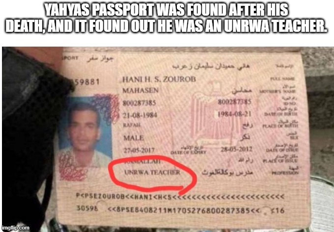 All along, UNRWA was a corrupt business that ended up funding and hiding terrorism all along. | YAHYAS PASSPORT WAS FOUND AFTER HIS DEATH, AND IT FOUND OUT HE WAS AN UNRWA TEACHER. | image tagged in israel,united nations,palestine,terrorism | made w/ Imgflip meme maker