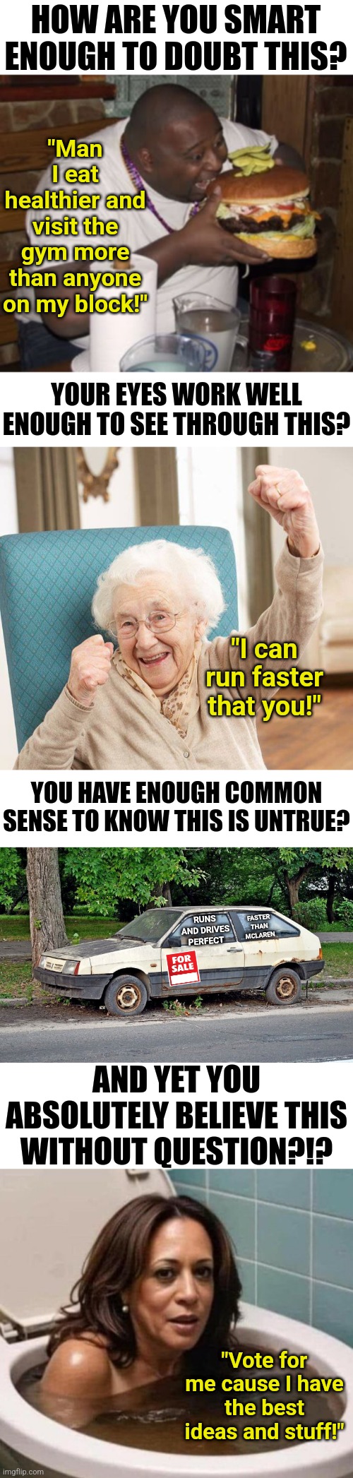 How can so many people be capable of spotting obvious lies without a problem, yet fall for every lie on election day? | HOW ARE YOU SMART ENOUGH TO DOUBT THIS? "Man I eat healthier and visit the gym more than anyone on my block!"; YOUR EYES WORK WELL ENOUGH TO SEE THROUGH THIS? "I can run faster that you!"; YOU HAVE ENOUGH COMMON SENSE TO KNOW THIS IS UNTRUE? RUNS AND DRIVES PERFECT; FASTER THAN MCLAREN; AND YET YOU ABSOLUTELY BELIEVE THIS WITHOUT QUESTION?!? "Vote for me cause I have the best ideas and stuff!" | image tagged in kamala harris,media lies,liberal logic,stupid liberals,liberal hypocrisy,waking up brain | made w/ Imgflip meme maker