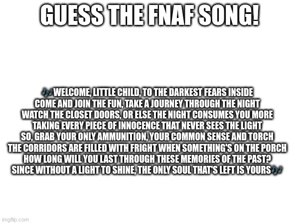 Guess the FNAF song (No cheating and looking up the lyrics either) | GUESS THE FNAF SONG! 🎶WELCOME, LITTLE CHILD, TO THE DARKEST FEARS INSIDE
COME AND JOIN THE FUN, TAKE A JOURNEY THROUGH THE NIGHT
WATCH THE CLOSET DOORS, OR ELSE THE NIGHT CONSUMES YOU MORE
TAKING EVERY PIECE OF INNOCENCE THAT NEVER SEES THE LIGHT
SO, GRAB YOUR ONLY AMMUNITION, YOUR COMMON SENSE AND TORCH
THE CORRIDORS ARE FILLED WITH FRIGHT WHEN SOMETHING'S ON THE PORCH
HOW LONG WILL YOU LAST THROUGH THESE MEMORIES OF THE PAST?
SINCE WITHOUT A LIGHT TO SHINE, THE ONLY SOUL THAT'S LEFT IS YOURS🎶 | image tagged in fnaf,fnaf song | made w/ Imgflip meme maker