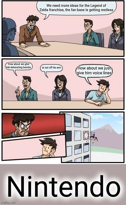 Boardroom Meeting Suggestion | We need more ideas for the Legend of Zelda franchise, the fan base is getting restless; How about we give link detonating bombs; or cut off his arm; How about we just give him voice lines; Nintendo | image tagged in memes,boardroom meeting suggestion | made w/ Imgflip meme maker