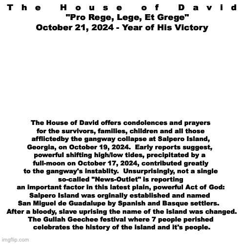 Official Statement | T   h   e       H   o   u   s   e       o   f       D   a   v   i   d

    "Pro Rege, Lege, Et Grege"
October 21, 2024 - Year of His Victory; The House of David offers condolences and prayers

for the survivors, families, children and all those
afflictedby the gangway collapse at Salpero Island,
Georgia, on October 19, 2024.  Early reports suggest, 
powerful shifting high/low tides, precipitated by a 
full-moon on October 17, 2024, contributed greatly
to the gangway's instablity.  Unsurprisingly, not a single so-called "News-Outlet" is reporting
an important factor in this latest plain, powerful Act of God:
Salpero Island was orginally established and named 
San Miguel de Guadalupe by Spanish and Basque settlers.  
 After a bloody, slave uprising the name of the island was changed.
The Gullah Geechee festival where 7 people perished
 celebrates the history of the island and it's people. | image tagged in the scroll of truth | made w/ Imgflip meme maker