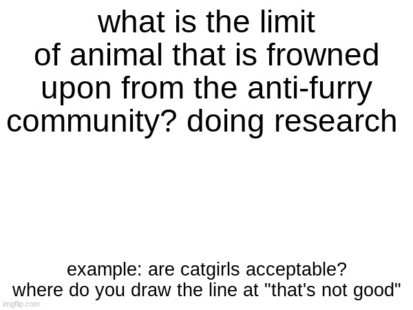 I gotta know frfr | what is the limit of animal that is frowned upon from the anti-furry community? doing research; example: are catgirls acceptable? where do you draw the line at "that's not good" | made w/ Imgflip meme maker