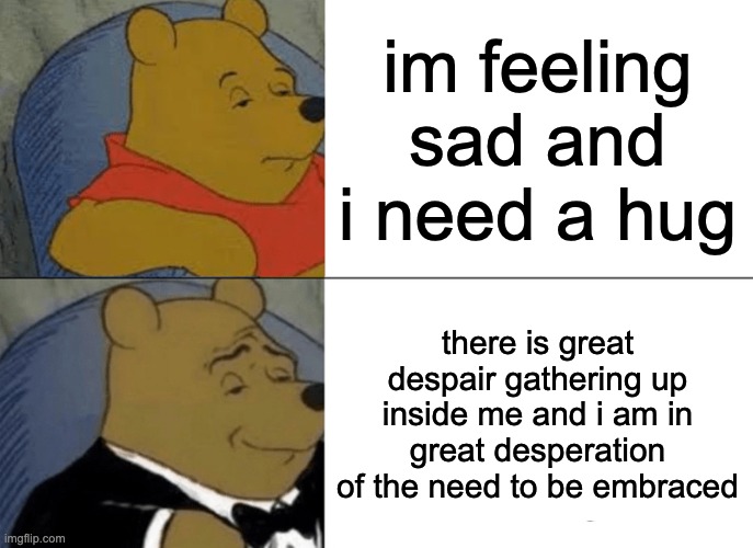 Tuxedo Winnie The Pooh | im feeling sad and i need a hug; there is great despair gathering up inside me and i am in great desperation of the need to be embraced | image tagged in memes,tuxedo winnie the pooh,funny,sad,goofy ahh,oh wow are you actually reading these tags | made w/ Imgflip meme maker