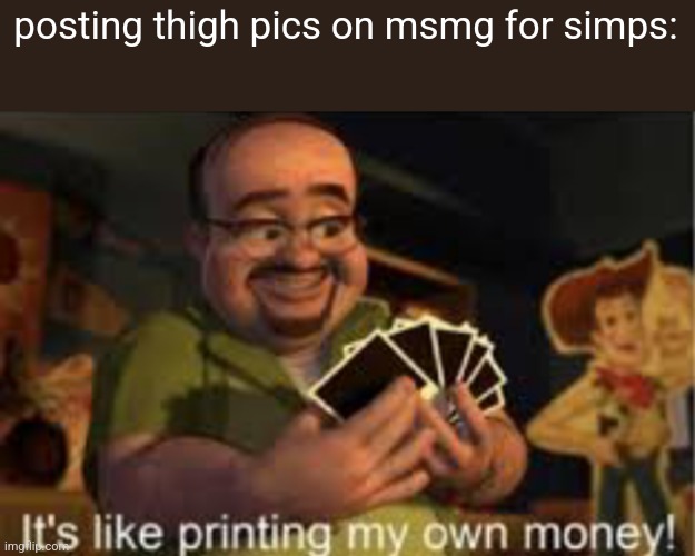 MANIPULATING PEOPLE ON THE INTERNET FOR FAME | posting thigh pics on msmg for simps: | image tagged in it's like i'm printing my own money | made w/ Imgflip meme maker