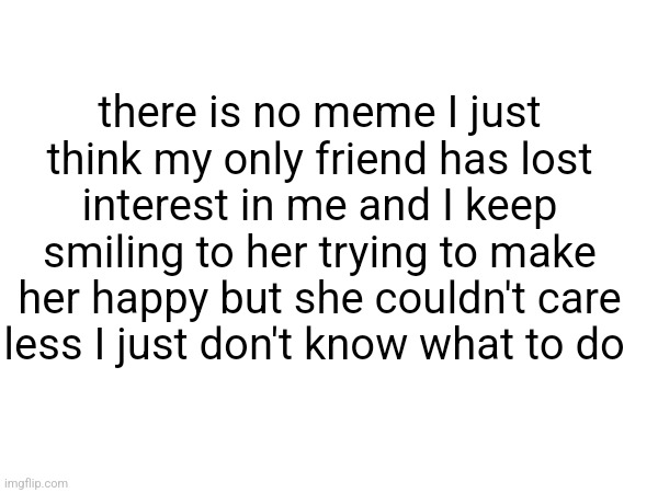 .... | there is no meme I just think my only friend has lost interest in me and I keep smiling to her trying to make her happy but she couldn't care less I just don't know what to do | image tagged in friendship,no friends,sad,depression,depression sadness hurt pain anxiety,struggle | made w/ Imgflip meme maker