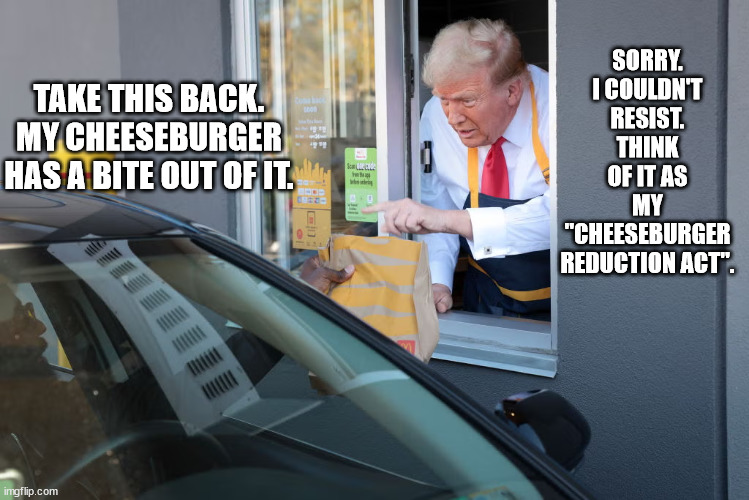 Donald Trump: "What's mine is mine, and what's yours, well, I just haven't gotten around to conning you out of it yet." | SORRY. I COULDN'T RESIST. THINK OF IT AS MY "CHEESEBURGER REDUCTION ACT". TAKE THIS BACK. MY CHEESEBURGER HAS A BITE OUT OF IT. | image tagged in donald trump mcdonald's,trump wants it all | made w/ Imgflip meme maker