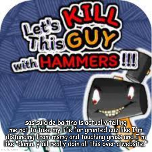 kill him with hammers | sas suicide baiting is actually telling me not to take my life for granted cuz like I'm distancing from msmg and touching grass and I'm like "damn. y'all really doin all this over a website." | image tagged in kill him with hammers | made w/ Imgflip meme maker