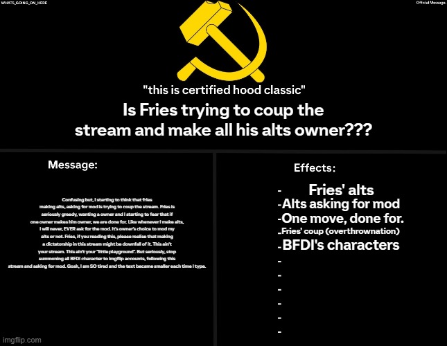 Summoning alts, asking for mod. Statement... | Is Fries trying to coup the stream and make all his alts owner??? Confusing but, I starting to think that fries making alts, asking for mod is trying to coup the stream. Fries is seriously greedy, wanting a owner and I starting to fear that if one owner makes him owner, we are done for. Like whenever I make alts, I will never, EVER ask for the mod. It's owner's choice to mod my alts or not. Fries, if you reading this, please realise that making a dictatorship in this stream might be downfall of it. This ain't your stream. This ain't your "little playground". But seriously, stop summoning all BFDI character to imgflip accounts, following this stream and asking for mod. Gosh, I am SO tired and the text became smaller each time I type. Fries' alts; Alts asking for mod; One move, done for. Fries' coup (overthrownation); BFDI's characters | image tagged in whats_going_on_here's black annoucement,statement | made w/ Imgflip meme maker