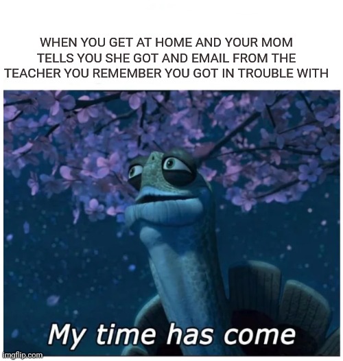 My time has come | WHEN YOU GET AT HOME AND YOUR MOM TELLS YOU SHE GOT AND EMAIL FROM THE TEACHER YOU REMEMBER YOU GOT IN TROUBLE WITH | image tagged in my time has come | made w/ Imgflip meme maker