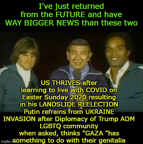 Howard Cosell BACK FROM THE FUTURE | I've just returned from the FUTURE and have WAY BIGGER NEWS than these two; US THRIVES after learning to live with COVID on Easter Sunday 2020 resulting in his LANDSLIDE REELECTION
Putin refrains from UKRAINE INVASION after Diplomacy of Trump ADM
LGBTQ community when asked, thinks "GAZA "has something to do with their genitalia | image tagged in howard cosell trump reelection meme | made w/ Imgflip meme maker