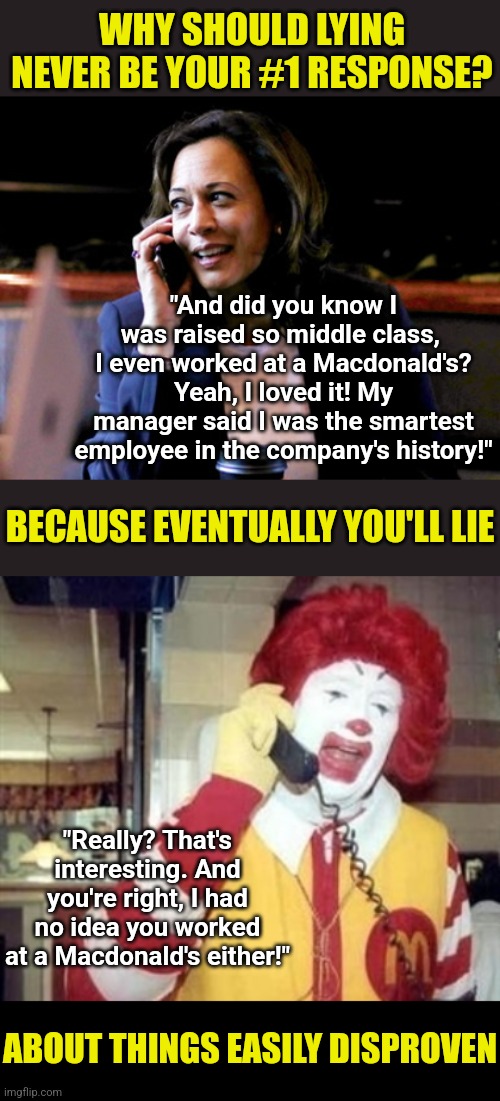 Democrats, if Kamala plagiarizing Wikipedia for her book didn't bother you? What about outright lies? Just curious... | WHY SHOULD LYING NEVER BE YOUR #1 RESPONSE? "And did you know I was raised so middle class,  I even worked at a Macdonald's? Yeah, I loved it! My manager said I was the smartest employee in the company's history!"; BECAUSE EVENTUALLY YOU'LL LIE; "Really? That's interesting. And you're right, I had no idea you worked at a Macdonald's either!"; ABOUT THINGS EASILY DISPROVEN | image tagged in kamala harris,why you always lying,liberal hypocrisy,dumb people,crying democrats,mainstream media | made w/ Imgflip meme maker