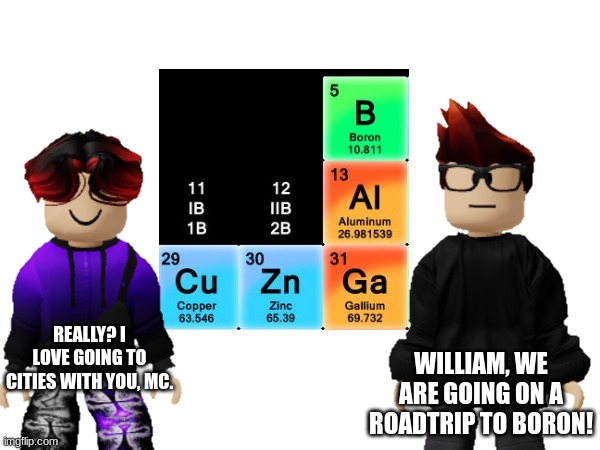 MC and William are going on a roadtrip to Boron, 4 states away from their house in Copperton. | WILLIAM, WE ARE GOING ON A ROADTRIP TO BORON! REALLY? I LOVE GOING TO CITIES WITH YOU, MC. | image tagged in mc,william,mendelevia,periodic states of mendelevia,boron,roadtrip | made w/ Imgflip meme maker