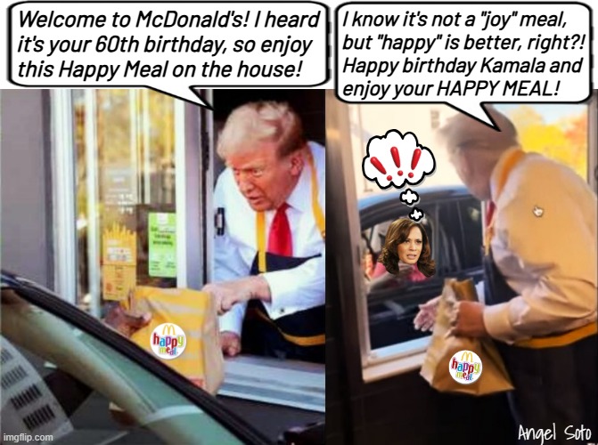 Trump works at McDonald's and buys happy meal for Kamala | Welcome to McDonald's! I heard
it's your 60th birthday, so enjoy
this Happy Meal on the house! I know it's not a "joy" meal,
but "happy" is better, right?!
Happy birthday Kamala and
enjoy your HAPPY MEAL! Angel Soto | image tagged in trump works at mcdonald's 1,trump works at mcdonald's 2,kamala harris,donald trump,mcdonald's,happy meal | made w/ Imgflip meme maker